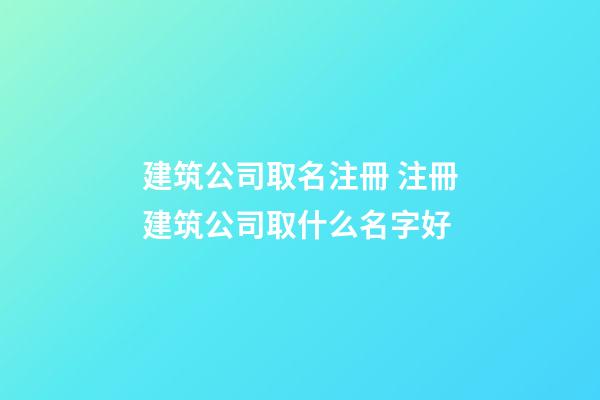 建筑公司取名注冊 注冊建筑公司取什么名字好